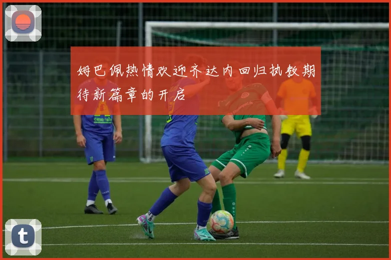 姆巴佩热情欢迎齐达内回归执教期待新篇章的开启