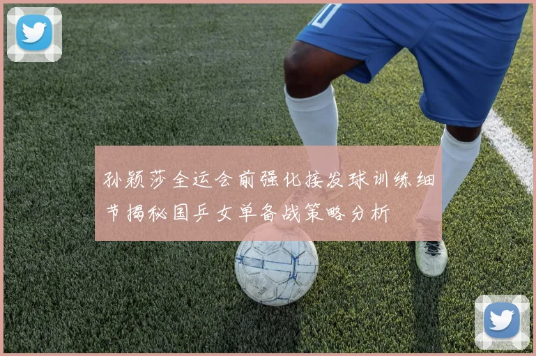 孙颖莎全运会前强化接发球训练细节揭秘国乒女单备战策略分析