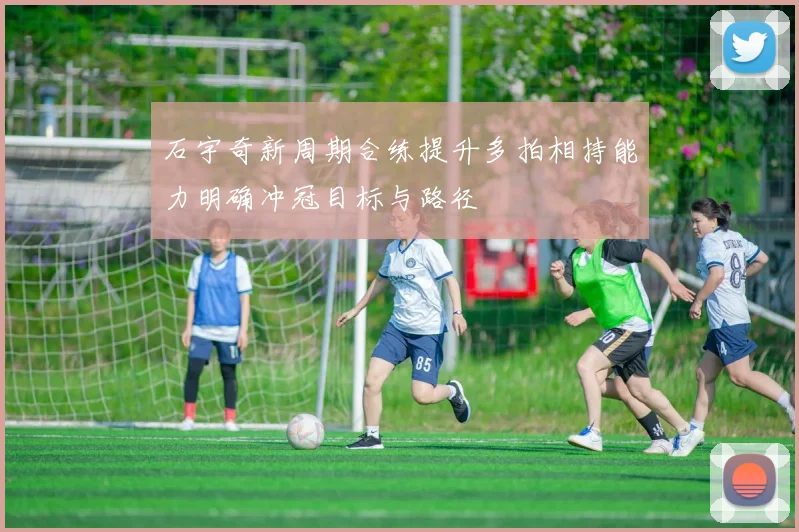 石宇奇新周期合练提升多拍相持能力明确冲冠目标与路径