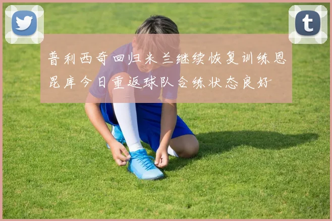 普利西奇回归米兰继续恢复训练恩昆库今日重返球队合练状态良好