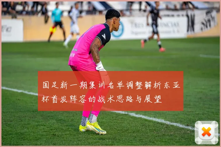 国足新一期集训名单调整解析东亚杯首发阵容的战术思路与展望