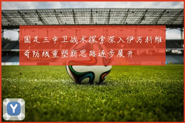 国足三中卫战术探索深入伊万科维奇防线重塑新思路逐步展开